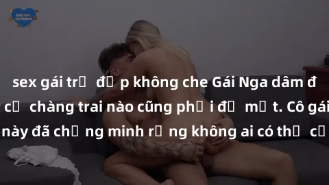 sex gái trẻ đẹp không che Gái Nga dâm đãng khiến tim bất cứ chàng trai nào cũng phải đỏ mặt. Cô gái xinh đẹp này đã chứng minh rằng không ai có thể cưỡng lại khi cô làm tình đắm say.