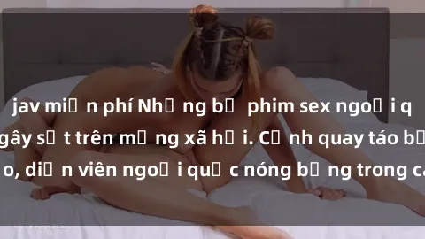jav miễn phí Những bộ phim sex ngoại quốc nổi tiếng và gây sốt trên mạng xã hội. Cảnh quay táo bạo, diễn viên ngoại quốc nóng bỏng trong các tác phẩm đỉnh cao.