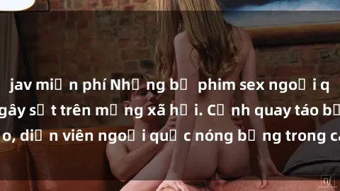 jav miễn phí Những bộ phim sex ngoại quốc nổi tiếng và gây sốt trên mạng xã hội. Cảnh quay táo bạo, diễn viên ngoại quốc nóng bỏng trong các tác phẩm đỉnh cao.