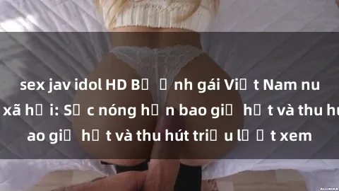 sex jav idol HD Bộ ảnh gái Việt Nam nude gây sốt mạng xã hội: Sắc nóng hơn bao giờ hết và thu hút triệu lượt xem