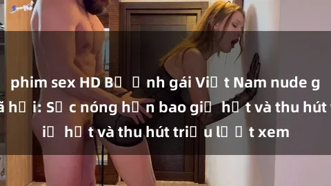 phim sex HD Bộ ảnh gái Việt Nam nude gây sốt mạng xã hội: Sắc nóng hơn bao giờ hết và thu hút triệu lượt xem