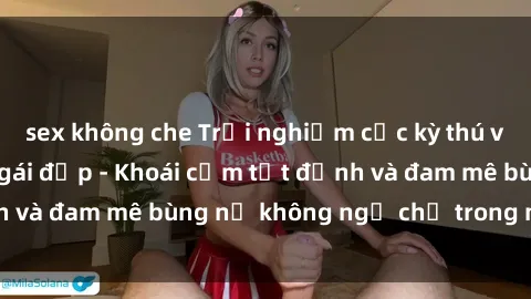 sex không che Trải nghiệm cực kỳ thú vị khi làm tình với gái đẹp - Khoái cảm tột đỉnh và đam mê bùng nổ không ngờ chỉ trong một đêm!