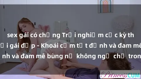 sex gái có chồng Trải nghiệm cực kỳ thú vị khi làm tình với gái đẹp - Khoái cảm tột đỉnh và đam mê bùng nổ không ngờ chỉ trong một đêm!