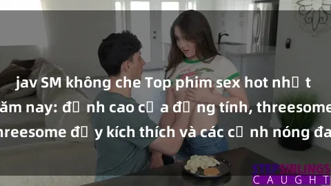 jav SM không che Top phim sex hot nhất không thể bỏ lỡ năm nay: đỉnh cao của đồng tính, threesome đầy kích thích và các cảnh nóng đang gây sốt!