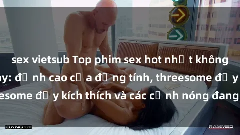 sex vietsub Top phim sex hot nhất không thể bỏ lỡ năm nay: đỉnh cao của đồng tính, threesome đầy kích thích và các cảnh nóng đang gây sốt!