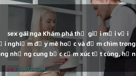 sex gái nga Khám phá thế giới mới với sex người lớn: trải nghiệm đầy mê hoặc và đắm chìm trong những cung bậc cảm xúc tột cùng, hứng khởi và cuốn hút.