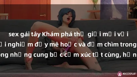 sex gái tây Khám phá thế giới mới với sex người lớn: trải nghiệm đầy mê hoặc và đắm chìm trong những cung bậc cảm xúc tột cùng, hứng khởi và cuốn hút.