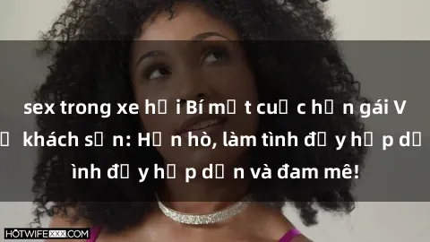sex trong xe hơi Bí mật cuộc hẹn gái Việt lần đầu ở khách sạn: Hẹn hò, làm tình đầy hấp dẫn và đam mê!