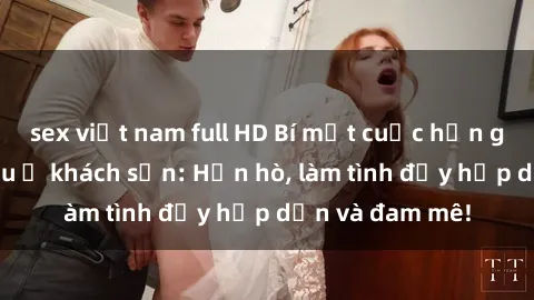 sex việt nam full HD Bí mật cuộc hẹn gái Việt lần đầu ở khách sạn: Hẹn hò, làm tình đầy hấp dẫn và đam mê!