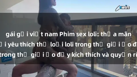 gái gọi việt nam Phim sex loli: thỏa mãn đam mê của người yêu thích thể loại loli trong thế giới ảo đầy kích thích và quyến rũ.