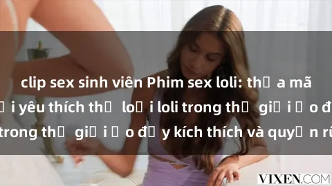 clip sex sinh viên Phim sex loli: thỏa mãn đam mê của người yêu thích thể loại loli trong thế giới ảo đầy kích thích và quyến rũ.