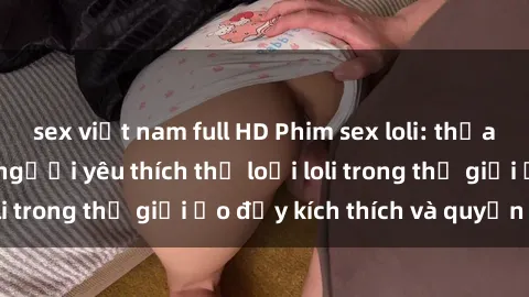 sex việt nam full HD Phim sex loli: thỏa mãn đam mê của người yêu thích thể loại loli trong thế giới ảo đầy kích thích và quyến rũ.