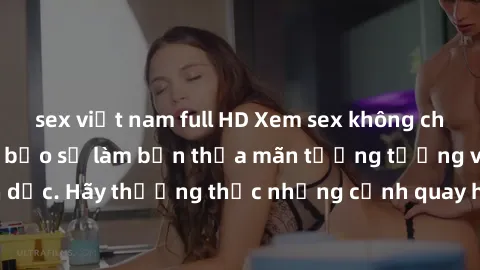 sex việt nam full HD Xem sex không che HD miễn phí đảm bảo sẽ làm bạn thỏa mãn tưởng tượng và nhu cầu tình dục. Hãy thưởng thức những cảnh quay hấp dẫn và mãnh liệt ngay bây giờ!