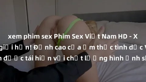 xem phim sex Phim Sex Việt Nam HD - Xem ngay và không giới hạn! Đỉnh cao của ẩm thực tình dục Việt Nam được tái hiện với chất lượng hình ảnh sắc nét. Hãy thưởng thức ngay!