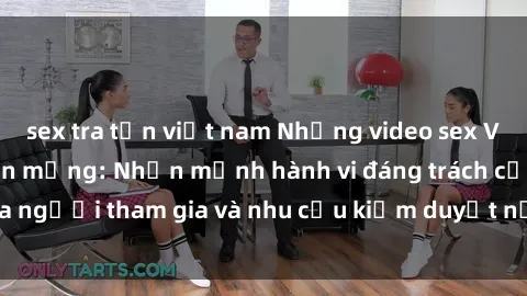 sex tra tấn việt nam Những video sex Việt Nam gây sốt trên mạng: Nhấn mạnh hành vi đáng trách của người tham gia và nhu cầu kiểm duyệt nội dung trên internet.