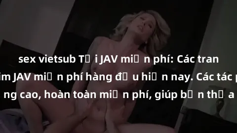 sex vietsub Tải JAV miễn phí: Các trang web cung cấp phim JAV miễn phí hàng đầu hiện nay. Các tác phẩm chất lượng cao, hoàn toàn miễn phí, giúp bạn thỏa mãn niềm đam mê mà không tốn kém.