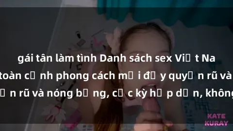 gái tân làm tình Danh sách sex Việt Nam không che - Ảnh toàn cảnh phong cách mới đầy quyến rũ và nóng bỏng, cực kỳ hấp dẫn, không thể bỏ qua!