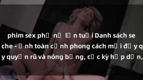 phim sex phụ nữ lớn tuổi Danh sách sex Việt Nam không che - Ảnh toàn cảnh phong cách mới đầy quyến rũ và nóng bỏng, cực kỳ hấp dẫn, không thể bỏ qua!