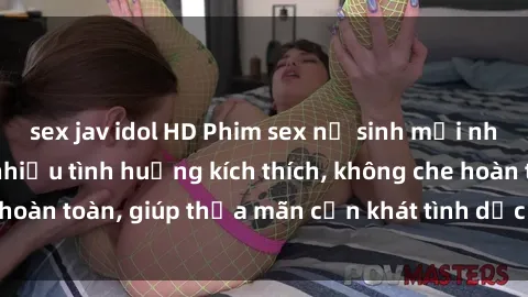 sex jav idol HD Phim sex nữ sinh mới nhất: Trải nghiệm nhiều tình huống kích thích, không che hoàn toàn, giúp thỏa mãn cơn khát tình dục của các bạn trẻ