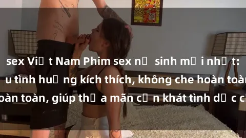 sex Việt Nam Phim sex nữ sinh mới nhất: Trải nghiệm nhiều tình huống kích thích, không che hoàn toàn, giúp thỏa mãn cơn khát tình dục của các bạn trẻ