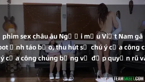 phim sex châu âu Người mẫu Việt Nam gây sốt với loạt shoot ảnh táo bạo, thu hút sự chú ý của công chúng bằng vẻ đẹp quyến rũ và gợi cảm.