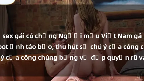 sex gái có chồng Người mẫu Việt Nam gây sốt với loạt shoot ảnh táo bạo, thu hút sự chú ý của công chúng bằng vẻ đẹp quyến rũ và gợi cảm.