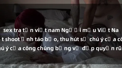 sex tra tấn việt nam Người mẫu Việt Nam gây sốt với loạt shoot ảnh táo bạo, thu hút sự chú ý của công chúng bằng vẻ đẹp quyến rũ và gợi cảm.