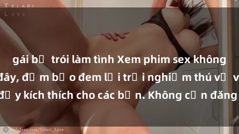 gái bị trói làm tình Xem phim sex không che miễn phí tại đây, đảm bảo đem lại trải nghiệm thú vị và đầy kích thích cho các bạn. Không cần đăng ký, hoàn toàn miễn phí.