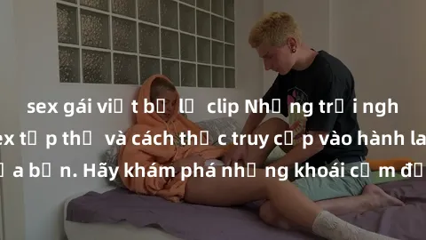sex gái việt bị lộ clip Những trải nghiệm mới lạ với sex tập thể và cách thức truy cập vào hành lang đam mê của bạn. Hãy khám phá những khoái cảm đầy kích thích với tập thể hấp dẫn!