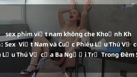 sex phim việt nam không che Khoảnh Khắc Đầy Kịch Tính: Sex  Việt Nam và Cuộc Phiêu Lưu Thú Vị của Ba Người Trẻ Trong Đêm Say Đắm