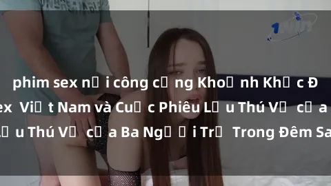 phim sex nơi công cộng Khoảnh Khắc Đầy Kịch Tính: Sex  Việt Nam và Cuộc Phiêu Lưu Thú Vị của Ba Người Trẻ Trong Đêm Say Đắm