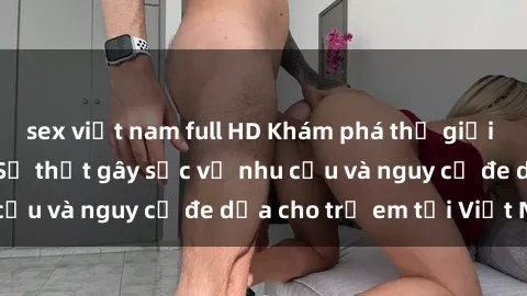 sex việt nam full HD Khám phá thế giới sex loli Việt Nam: Sự thật gây sốc về nhu cầu và nguy cơ đe dọa cho trẻ em tại Việt Nam