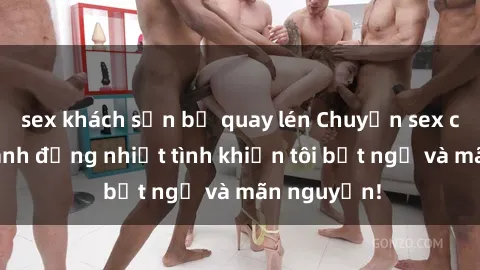 sex khách sạn bị quay lén Chuyện sex chị dâu: hành động nhiệt tình khiến tôi bất ngờ và mãn nguyện!