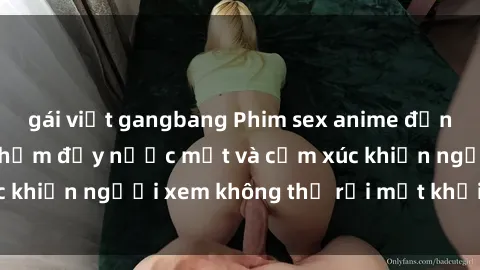 gái việt gangbang Phim sex anime đỉnh cao: Những tác phẩm đầy nước mắt và cảm xúc khiến người xem không thể rời mắt khỏi màn hình