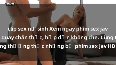clip sex nữ sinh Xem ngay phim sex jav HD với những cảnh quay chân thực, hấp dẫn không che. Cùng thưởng thức những bộ phim sex jav HD hot nhất hiện nay!